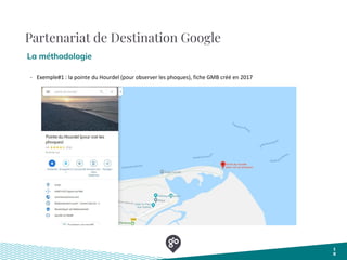Partenariat de Destination Google
La méthodologie
1
0
- Exemple#1 : la pointe du Hourdel (pour observer les phoques), fiche GMB créé en 2017
 