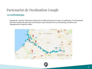 Partenariat de Destination Google
La méthodologie
1
2
- Exemple #3 : Favoriser l'itinérance notamment en Vallée de Somme via l'ajout, la modification, l'enrichissement
des fiches locations de vélos, des aires de pique-nique, des points de vue, des parkings, de photos, des
hébergements le long de la vallée...
 