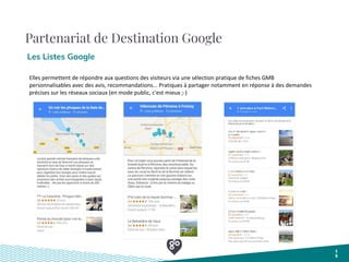 Partenariat de Destination Google
Les Listes Google
1
5
Elles permettent de répondre aux questions des visiteurs via une sélection pratique de fiches GMB
personnalisables avec des avis, recommandations... Pratiques à partager notamment en réponse à des demandes
précises sur les réseaux sociaux (en mode public, c'est mieux ;-)
 