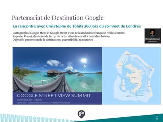 Partenariat de Destination Google
La rencontre avec Christophe de Tahiti 360 lors du sommet de Londres
1
9
Cartographie Google Maps et Google Street View de la Polynésie française (villes comme
Papeete, Pirae), des voies de ferry, de la barrière de corail à bord dʼun bateau
Objectif : promotion de la destination, accessibilité, rassurance
 