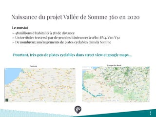 Naissance du projet Vallée de Somme 360 en 2020
Pourtant, très peu de pistes cyclables dans street view et google maps...
2
2
Somme Europe du Nord
→ 48 millions d’habitants à 3H de distance
→ Un territoire traversé par de grandes itinérances à vélo : EV4, V20/V32
→ De nombreux aménagements de pistes cyclables dans la Somme
Le constat
 