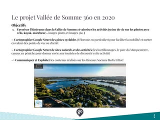 Le projet Vallée de Somme 360 en 2020
2
3
Objectifs
1. Favoriser l’itinérance dans la Vallée de Somme et valoriser les activités (scène de vie sur les photos avec
vélo, kayak, marcheur... images plates et images 360 )
→ Cartographier Google Street des pistes cyclables (Véloroute en particulier) pour faciliter la mobilité et mettre
en valeur des points de vue ou d'arrêt
→ Cartographier Google Street de sites naturels et des activités (les hortillonnages, le parc du Marquenterre,
canaux en péniche pour donner envie aux touristes de découvrir cette activité)
-> Communiquer et Exploiter les contenus réalisés sur les Réseaux Sociaux BtoB et BtoC
 
