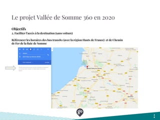 Le projet Vallée de Somme 360 en 2020
2
4
Objectifs
2. Faciliter l’accès à la destination (sans voiture)
Référencer les horaires des bus trans80 (avec la région Hauts de Franee) et de Chemin
de Fer de la Baie de Somme
 