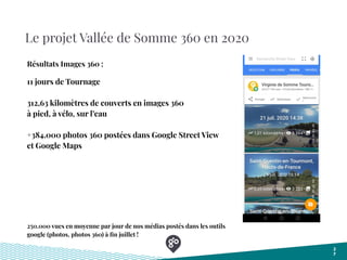 Le projet Vallée de Somme 360 en 2020
2
7
Résultats Images 360 :
11 jours de Tournage
312,63 kilomètres de couverts en images 360
à pied, à vélo, sur l’eau
+384.000 photos 360 postées dans Google Street View
et Google Maps
250.000 vues en moyenne par jour de nos médias postés dans les outils
google (photos, photos 360) à ﬁn juillet !
 