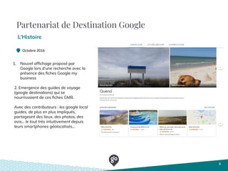 Partenariat de Destination Google
L’Histoire
3
Octobre 2016
1. Nouvel afﬁchage proposé par
Google lors d'une recherche avec la
présence des ﬁches Google my
business
2. Emergence des guides de voyage
(google destinations) qui se
nourrissaient de ces ﬁches GMB. 
Avec des contributeurs : les google local
guides, de plus en plus impliqués,
partageant des lieux, des photos, des
avis... le tout très intuitivement depuis
leurs smartphones géolocalisés...
 