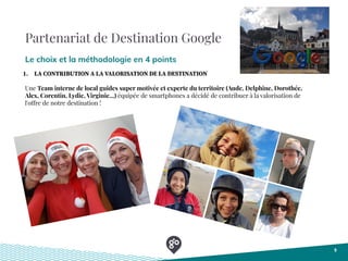 Partenariat de Destination Google
Le choix et la méthodologie en 4 points
5
1. LA CONTRIBUTION A LA VALORISATION DE LA DESTINATION
Une Team interne de local guides super motivée et experte du territoire (Aude, Delphine, Dorothée,
Alex, Corentin, Lydie, Virginie...) équipée de smartphones a décidé de contribuer à la valorisation de
l'offre de notre destination !
 