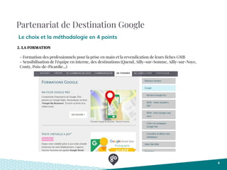 Partenariat de Destination Google
Le choix et la méthodologie en 4 points
6
- Formation des professionnels pour la prise en main et la revendication de leurs ﬁches GMB
- Sensibilisation de l'équipe en interne, des destinations (Quend, Ailly-sur-Somme, Ailly-sur-Noye,
Conty, Poix-de-Picardie...)
2. LA FORMATION
 