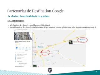 Partenariat de Destination Google
Le choix et la méthodologie en 4 points
7
- Vériﬁcation des données (doublons, modiﬁcations)
- Enrichissement des données (créations de ﬁches, ajout de photos, photos 360, avis, réponses aux questions...)
3. LA VERIFICATION
 