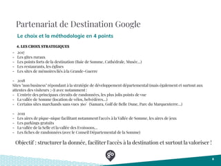 Partenariat de Destination Google
Le choix et la méthodologie en 4 points
8
- 2017
- Les gites ruraux
- Les points forts de la destination (Baie de Somme, Cathédrale, Musée…)
- Les restaurants, les églises
- Les sites de mémoires liés à la Grande-Guerre
- 2018
Sites "non business" répondant à la stratégie de développement départemental (mais également et surtout aux
attentes des visiteurs ;-)) avec notamment :
- L'entrée des principaux circuits de randonnées, les plus jolis points de vue
- La vallée de Somme (location de vélos, belvédères…)
- Certains sites marchands sans vues 360° (Samara, Golf de Belle Dune, Parc du Marquenterre…)
- 2019
- Les aires de pique-nique facilitant notamment l'accès à la Vallée de Somme, les aires de jeux
- Les parkings gratuits
- La vallée de la Selle et la vallée des Evoissons…
- Les ﬁches de randonnées (avec le Conseil Départemental de la Somme)
Objectif : structurer la donnée, faciliter l'accès à la destination et surtout la valoriser !
4. LES CHOIX STRATEGIQUES
 