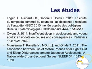 Les études
• Léger D., Richard J.B., Godeau E, Beck F, 2012. La chute
du temps de sommeil au cours de l’adolescence : résultats
de l’enquête HBSC 2010 menée auprès des collégiens.
Bulletin Epidémiologique Hebdomadaire 44-45: 515-517.
• Owens J. 2014. Insufficient sleep in adolescents and young
adults: an update on causes and consequences. Pediatrics
134: e921-e932.
• Munezawa T, Kaneita Y., MD, [...], and Ohida T. 2011. The
association between use of Mobile Phones after Lights Out
and Sleep Disturbances among Japanese Adolescents: A
Nation wilde Cross-Sectional Survey. SLEEP 34: 1013-
1020.
•
 