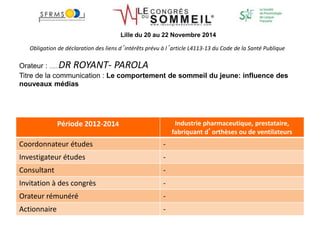 Obligation de déclaration des liens d’intérêts prévu à l’article L4113-13 du Code de la Santé Publique
Orateur : ………DR ROYANT- PAROLA
Titre de la communication : Le comportement de sommeil du jeune: influence des
nouveaux médias
Période 2012-2014 Industrie pharmaceutique, prestataire,
fabriquant d’orthèses ou de ventilateurs
Coordonnateur études -
Investigateur études -
Consultant -
Invitation à des congrès -
Orateur rémunéré -
Actionnaire -
Lille du 20 au 22 Novembre 2014
 