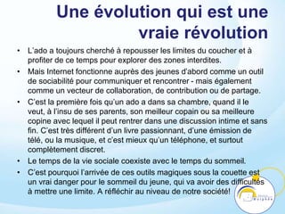 Une évolution qui est une
vraie révolution
• L’ado a toujours cherché à repousser les limites du coucher et à
profiter de ce temps pour explorer des zones interdites.
• Mais Internet fonctionne auprès des jeunes d’abord comme un outil
de sociabilité pour communiquer et rencontrer - mais également
comme un vecteur de collaboration, de contribution ou de partage.
• C’est la première fois qu’un ado a dans sa chambre, quand il le
veut, à l’insu de ses parents, son meilleur copain ou sa meilleure
copine avec lequel il peut rentrer dans une discussion intime et sans
fin. C’est très différent d’un livre passionnant, d’une émission de
télé, ou la musique, et c’est mieux qu’un téléphone, et surtout
complètement discret.
• Le temps de la vie sociale coexiste avec le temps du sommeil.
• C’est pourquoi l’arrivée de ces outils magiques sous la couette est
un vrai danger pour le sommeil du jeune, qui va avoir des difficultés
à mettre une limite. A réfléchir au niveau de notre société!
 