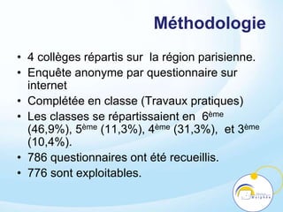 Méthodologie
• 4 collèges répartis sur la région parisienne.
• Enquête anonyme par questionnaire sur
internet
• Complétée en classe (Travaux pratiques)
• Les classes se répartissaient en 6ème
(46,9%), 5ème (11,3%), 4ème (31,3%), et 3ème
(10,4%).
• 786 questionnaires ont été recueillis.
• 776 sont exploitables.
 