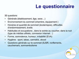 Le questionnaire
50 questions
• Générale (établissement, âge, sexe…)
• Environnement du sommeil (chambre, équipement )
• Horaires et quantité de sommeil (école/repos), difficultés
d’endormissement, éveils
• Habitudes et occupations , dans la soirée au coucher, dans la nuit
(type de médias utilisés, connexion Internet…)
• Forme, somnolence, humeur, irritabilité (EVA)
• Hygiène: sport, tabac, cannabis, alcool
• Questions générale sur le sommeil (SJSR, ronflements,
cauchemars, somnambulisme
 