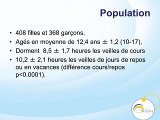 Population
• 408 filles et 368 garçons,
• Agés en moyenne de 12,4 ans ± 1,2 (10-17),
• Dorment 8,5 ± 1,7 heures les veilles de cours
• 10,2 ± 2,1 heures les veilles de jours de repos
ou en vacances (différence cours/repos
p<0.0001).
 