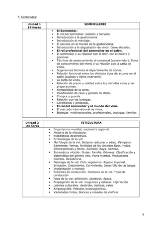 7. Contenidos:

       Unidad 1                                  SOMMELLERIE
       18 horas
                           El Sommelier.
                           El rol del sommelier. Gestión y Servicio.
                           Introducción a la gastronomía
                           Introducción al maridaje.
                           El servicio en el mundo de la gastronomía.
                           Introducción a la degustación de vinos. Generalidades.
                           El rol profesional del sommelier en el salón.
                           El sommelier y su relacion con el chef, con el maitre y
                            personal.
                           Técnicas de asesoramiento al comensal (consumidor). Toma
                            de conocimiento del menú y su relación con la carta de
                            vinos.
                           Sugerencias técnicas al departamento de cocina.
                           Relación funcional entre los distintos tipos de actores en el
                            salón (cuándo y cómo intervenir)
                           La carta de vinos.
                           Relación de precio y calidad entre los distintos vinos y las
                            preparaciones.
                           Rentabilidad de la carta.
                           Planificación de cava y gestión de stock.
                           Compra y guarda.
                           Relación con las bodegas.
                           Ceremonial y protocolo.
                           El rol del sommelier y el mundo del vino.
                           El mercado internacional de vinos.
                           Bodegas: multinacionales, profesionales, boutique, familiar.


     Unidad 2                                 VITICULTURA
     24 horas
                         Importancia mundial, nacional y regional
                         Historia de la viticultura.
                         Estadísticas descriptivas.
                         Ecofisiología de la vid
                         Morfología de la vid. Sistema radicular y aéreo. Pámpano.
                          Sarmiento. Yemas, fertilidad de los distintos tipos. Hojas.
                          Inflorescencias y flores. Zarcillos. Baya. Semilla.
                         Sistemática vitícola: Orden. Familia. Géneros. Clasificación y
                          sistemática del género vitis. Porta injertos. Productores
                          directos. Resistencia.
                         Fisiología de la vid. Ciclo vegetativo. Reposo invernal.
                          Brotación. Crecimiento. Corrimiento. Desarrollo de las bayas.
                         Implantación y manejo
                         Sistemas de conducción. Sostenes de la vid. Tipos de
                          conducción
                         Poda de la vid: definición, objetivos, época.
                         Propagación de la vid: mugrones y estacas. Injertación
                         Labores culturales: desbrote, deshoje, raleo
                         Ampelografía. Métodos ampelográficos.
                         Variedades tintas, blancas y rosadas de vinificar.




                                                                                            4
 