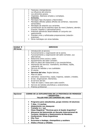    Texturas y temperaturas.
                La influencia del entorno.
                Los alimentos grasos.
                Vegetales. Aderezos simples y complejos.
                Armonia.
                Maridajes fijos (Europeos y Nacionales)
                Maridajes difíciles (platos difíciles de combinar, reacciones
                 sensoriales)
                Maridajes de estación sus variantes.
                Combinación de los distintos tipos de menú (Italiano; alemán;
                 Francés; Español y Latinoamericano).
                Prácticas operativas desarrolladas en conjunto con
                 gastronomía.
                Grandes vinos y sofisticadas preparaciones (relación-
                 prácticas).
                Otros maridajes con otras bebidas.



Unidad 9                               SERVICIO
30 horas
             •   Introducción al servicio.
             •   Funcionamiento y organización de la cocina.
             •   Funcionamiento y organización del salón comedor, sus
                 alternativas.
             •   Relaciones entre cocina y salón.
             •   Equipamiento del salón comedor.
             •   Mise en place del restaurante y sus características.
             •   Elementos del servicio: mantelería, servilletas, vajilla,
                 cubertería, etc.
             •   Servicio de bebidas y sus cualidades.
             •   El cliente.
             •   Servicio del vino. Reglas básicas.
             •   Mise en place.
             •   Utensilios: sacacorchos, copas, traperas, catador, cristales.
             •   El bar. Organización. Elementos.
             •   El servicio del bar.
             •   Tipos de copas y vasos para cada ocasión.
             •   Servicio de bebidas alcohólicas y analcoholicas.
             •   Práctica profesional



Opcional   CIERRE DE LA DIPLOMATURA EN LA PROVINCIA DE MENDOZA
                               – ARGENTINA -
                      TALLER POR LOS CAMINOS DEL VINO

            •    Programa para estudiantes, grupo mínimo 10 alumnos
            •    7 días / 6 noches
            •    Alojamiento con desayuno
            •    Transfer in / out
            •    Clase Magistral “Técnicas para el Asado Argentino”
            •    Almuerzo de bienvenida en Escuela Internacional de
                 Turismo, Hotelería y Gastronomía de Mendoza.
            •    Conferencia: Vinos Argentinos
            •    City Tour
            •    Excursion a bodega, champañera y aceitera
            •    Visita a fincas y viñedos.

                                                                                 8
 