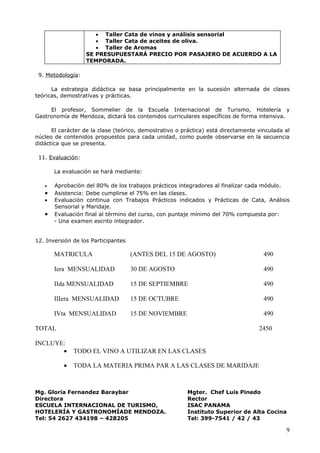 • Taller Cata de vinos y análisis sensorial
                      • Taller Cata de aceites de oliva.
                      • Taller de Aromas
                   SE PRESUPUESTARÁ PRECIO POR PASAJERO DE ACUERDO A LA
                   TEMPORADA.

 9. Metodología:

      La estrategia didáctica se basa principalmente en la sucesión alternada de clases
teóricas, demostrativas y prácticas.

     El profesor, Sommelier de la Escuela Internacional de Turismo, Hotelería y
Gastronomía de Mendoza, dictará los contenidos curriculares específicos de forma intensiva.

      El carácter de la clase (teórico, demostrativo o práctica) está directamente vinculada al
núcleo de contenidos propuestos para cada unidad, como puede observarse en la secuencia
didáctica que se presenta.

 11. Evaluación:

       La evaluación se hará mediante:

   •   Aprobación del 80% de los trabajos prácticos integradores al finalizar cada módulo.
   •   Asistencia: Debe cumplirse el 75% en las clases.
   •   Evaluación continua con Trabajos Prácticos indicados y Prácticas de Cata, Análisis
       Sensorial y Maridaje.
   •   Evaluación final al término del curso, con puntaje mínimo del 70% compuesta por:
       - Una examen escrito integrador.


12. Inversión de los Participantes

       MATRICULA                     (ANTES DEL 15 DE AGOSTO)                        490

       Iera MENSUALIDAD              30 DE AGOSTO                                    490

       IIda MENSUALIDAD              15 DE SEPTIEMBRE                                490

       IIIera MENSUALIDAD            15 DE OCTUBRE                                   490

       IVta MENSUALIDAD              15 DE NOVIEMBRE                                 490

TOTAL                                                                              2450

INCLUYE:
       •      TODO EL VINO A UTILIZAR EN LAS CLASES

          •   TODA LA MATERIA PRIMA PAR A LAS CLASES DE MARIDAJE



Mg. Gloria Fernandez Baraybar                           Mgter. Chef Luis Pinedo
Directora                                               Rector
ESCUELA INTERNACIONAL DE TURISMO,                       ISAC PANAMA
HOTELERÍA Y GASTRONOMÍADE MENDOZA.                      Instituto Superior de Alta Cocina
Tel: 54 2627 434198 – 428205                            Tel: 399-7541 / 42 / 43

                                                                                             9
 