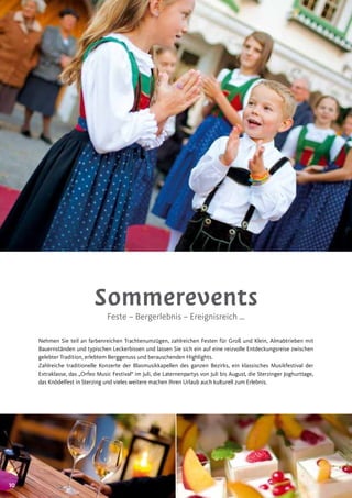1010
Sommerevents
Feste – Bergerlebnis – Ereignisreich …
Nehmen Sie teil an farbenreichen Trachtenumzügen, zahlreichen Festen für Groß und Klein, Almabtrieben mit
Bauernständen und typischen Leckerbissen und lassen Sie sich ein auf eine reizvolle Entdeckungsreise zwischen
gelebter Tradition, erlebtem Berggenuss und berauschenden Highlights.
Zahlreiche traditionelle Konzerte der Blasmusikkapellen des ganzen Bezirks, ein klassisches Musikfestival der
Extraklasse, das „Orfeo Music Festival“ im Juli, die Laternenpartys von Juli bis August, die Sterzinger Joghurttage,
das Knödelfest in Sterzing und vieles weitere machen Ihren Urlaub auch kulturell zum Erlebnis.
 