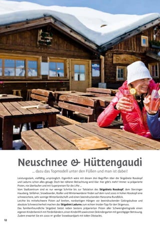 12
Neuschnee & Hüttengaudi
… dazu das Topmodell unter den Füßen und man ist dabei!
Leistungsstark, vielfältig, ursprünglich. Eigentlich wäre mit diesen drei Begriffen über die Skigebiete Rosskopf
und Ladurns schon alles gesagt. Doch bei näherer Betrachtung wird klar: hier gibt’s mehr! Immer 1a präparierte
Pisten, nie überlaufen und mit Superpreisen für die Lifte …
Vom Stadtzentrum sind es nur wenige Schritte bis zur Talstation des Skigebiets Rosskopf, dem Sterzinger
Hausberg. Skifahrer, Snowboarder, Rodler und Winterwanderer finden auf dem rund 2000 m hohen Rosskopf eine
schneesichere, sehr sonnige Winterlandschaft und einen beeindruckenden Panorama-Rundblick.
Leichte bis mittelschwere Pisten auf breiten, nordseitigen Hängen vor beeindruckender Gebirgskulisse und
absolute Schneesicherheit machen das Skigebiet Ladurns zum echten Insider-Tipp für den Skigenuss.
Das familienfreundliche Skigebiet bietet neben bestens präparierten Pisten aller Schwierigkeitsgrade einen
eigenenKinderbereichmitFörderbändern,einenKinderliftsowieeinenSkikindergartenmitganztägigerBetreuung.
Zudem erwartet Sie ein 2000 m2
großer Snowboardpark mit tollen Obstacles.
 