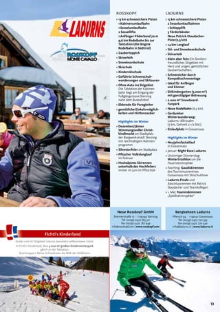 13
L
13
ROSSKOPF LADURNS
Kinder sind im Skigebiet Ladurns besonders willkommene Gäste.
In Fichti’s Kinderland, dem 5.000 m2
großen Kinderwinterpark
gleich an der Talstation,
beschnuppern kleine Schneehasen die Welt des Skifahrens.
Fichti’s Kinderland
> 15 km schneesichere Pisten
2 Sesselumlaufbahnen
1 Schlepplift
3 Förderbänder
Neue Patrick-Staudacher-
Piste (2,5 km)
> 14 km Langlauf
> Ski- und Snowboardschule
> Skiverleih
> Klein aber fein: Ein familien-
freundliches Skigebiet mit
Herz und urigen, gemütlichen
Gastwirtschaften.
> Schneesicher durch
Kompaktschneeanlage
> Ideal für Anfänger
und Könner
> Skikindergarten (5.000 m²)
mit ganztägiger Betreuung
> 2.000 m² Snowboard-
Funpark
> Neue Rodelbahn (6,5 km)
> Geräumter
Winterwanderweg:
Ladurns–Allrissalm
(5 km, Gehzeit 2 1/2 Std.).
> Eislaufplatz in Gossensass
Highlights im Winter
> Neujahrsfackellauf
in Gossensass
> Januar: Night Race Ladurns
> Unsinniger Donnerstag:
Wintertriathlon um die
Feuersteintrophäe
> Fasching: Gaudiskirennen
des Tourismusvereines
Gossensass mit Skischulshow
> Ladurns Finale und
Abschlussrennen mit Patrick
Staudacher und Teamkollegen
> 1. Mai: Tourenskirennen
„Spielhahntrophäe“
Bergbahnen Ladurns
Pflersch 94 · I-39041 Gossensass
Tel. (0039) 0472 770 559
Fax (0039) 0472 770 540
info@ladurns.it | www.ladurns.it
Neue Rosskopf GmbH
Brennerstraße 12 · I-39049 Sterzing
Tel. (0039) 0472 765 521
Fax (0039) 0472 767 949
info@rosskopf.com | www.rosskopf.com
> 13 km schneesichere Pisten
1 Kabinenumlaufbahn
1 Sesselumlaufbahn
2 Sessellifte
1 Anfänger-Föderband 70 m
9,6 km Rodelbahn bis zur
Talstation (die längste
Rodelbahn in Südtirol)
> Zauberteppich
> Skiverleih
> Snowboardschule
> Skischule
> Kinderskischule
> Geführte Schneeschuh-
wanderungen und Skitouren
> Ohne Auto ins Skigebiet
Die Talstation der Kabinen-
bahn liegt am Eingang der
Fußgängerzone Sterzing
nahe dem Busbahnhof
> Eldorado für Paragleiter
> gemütliche Einkehrmöglich-
keiten und Hüttenzauber
Highlights im Winter
> Dezember/Jänner
Stimmungsvoller Christ-
kindlmarkt am Stadtplatz
der Bergwerksstadt Sterzing
mit reichhaltigem Rahmen-
programm
> Silvesterfeier am Stadtplatz
> Pﬁtscher Volkslanglauf
im Februar
> Hochalpines Skirennen
unterhalb des Hochfeilers
immer im Juni im Pfitschtal
 