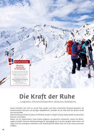 14
Pﬂerschtal –
Das Eldorado
für Skibergsteiger
Im Zauber der Winterstille kann
der begeisterte Skitourengeher
eine ganz besondere Seite des
Pflerschtales entdecken.
Unzählige Tourenziele mit
unterschiedlichen Schwierig-
keitsgraden locken viele
Skibergsteiger an
(z. B. Maurerspitze 2628 m).
Die Kraft der Ruhe
… Langlaufen, Schneeschuhwandern, Skitouren, Rodelpartie
Spuren hinterlässt man nicht nur auf der Piste, sondern auch beim romantischen Schneeschuhwandern, auf
konditionsstarken Skitouren und spritzigen Rodelabfahrten. Genießen Sie die Stille Seite des Winters fernab
vom Lärm der Welt .
Zahlreiche Skitouren finden Sie ebenso im Pfitschtal. Gerade im Frühjahr ist dieses Gebiet ideal für wunderschöne
Skitouren mit Fernblick.
Nahezu 100 km Loipenstrecken, immer bestens präpariert und garantiert schneesicher, machen das Winter-
angebot komplett. Geräumte Winterwanderwege für Spaziergänge durch die klare Bergluft stehen bereit und
zeigen Ihnen die verborgenen Schönheiten einer Winterlandschaft. Nähere Infos sind in den Tourismusvereinen
erhältlich.
SkitourentippSkitourentipp
 