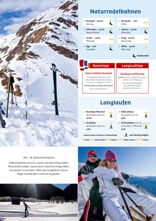 1515
Naturrodelbahnen
auch Skating möglich
> Rundloipe Pﬁtschtal
ab Kematen (1400 m)
20 km
> Rundloipe
ab Kematen (1400 m)
5 km
> Silbertalloipe
ab Ladurns (1150 m)
9 km
> Erl-Rundloipe (1250 m)
in St. Anton / Pflerschtal
5 km
Langlaufen
leicht | leicht-mittel | mittel | mittel-schwer | schwer
weitere Loipen in Ridnaun und Ratschings
Vielleicht gehören auch Sie zu jenen, die höher hinaus wollen.
Winterwildnis erleben. Spuren durch unberührte Hänge ziehen.
Eins werden mit der Natur. Allein oder auf geführten Touren.
Wege und Ziele gibt es mehr als Sie glauben.
Ski- & Gletschertouren
> Birchwald - 1 km
Stilfes
> Ladurns - 6,5 km
Pflerschtal
> Zirog - 6,5 km
Brennerbad
> Allriss - 3,5 km
Pflerschtal
> Rosskopf - 9,6 km
Sterzing
> Schmuders - 3,5 km
Wiesen/Pfitsch
> Grube - 1,4 km
Pfitschtal
> Egg - 2 km
Freienfeld
Rodelverleih
Naturrodelbahn Rosskopf
Die längste beschneite und
beleuchtete Rodelbahn Italiens
mit 9,6 km Länge bis ins Tal!
Nachtrodeln auf dem Rosskopf!
Das ist ein Erlebnis!!
Rundloipe im Pﬁtschtal
25 km bestens präparierte Loipen
stehen zur Verfügung!
Die herrliche Bergwelt
der Zillertaler Alpen
umrahmt das Ganze …
Rodeltipp Langlauftipp
 