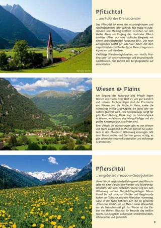 3
Pflerschtal
… eingebettet in massive Gebirgsketten
Unverfälscht zeigt sich die Gebirgswelt des Pflersch-
tales mit einer Vielzahl von Wander- und Tourenmög-
lichkeiten, die vom einfachen Spazierweg bis zum
Höhenweg reichen. Die Aufstiegsanlagen führen
hinauf bis auf 2000 m. Kletter- und Bergfreunde
locken der Tribulaun und der Pflerscher Höhenweg.
Ganz in der Nähe befindet sich die so genannte
„Pflerscher Hölle“, ein 46 Meter hoher Wasserfall,
der als Naturdenkmal gilt. Im Winter ist das Ge-
biet ein kleines Eldorado für Freunde des weißen
Sports. Das Skigebiet Ladurns ist familienfreundlich,
schneesicher und gemütlich.
Pfitschtal
… am Fuße der Dreitausender
Das Pfitschtal ist eines der ursprünglichsten und
naturbelassensten Täler Südtirols. Nur knapp 1o Auto-
minuten von Sterzing entfernt erreichen Sie den
Weiler Afens am Eingang des Hochtales. Gleich
dahinter öffnet sich eine idyllische Bergwelt mit
einem überwältigenden Panorama-Blick. Die hoch
aufragenden Gipfel der Zillertaler Alpen mit dem
majestätischen Hochfeiler (3510 Meter) begeistern
Alpinisten und Wanderer.
Vielfältige Wandermöglichkeiten, von Nordic Wal-
king über Tal- und Höhenwege und anspruchsvolle
Gipfeltouren, hier kommt der Bergbegeisterte auf
seine Kosten.
Kemater Kirche
Wiesen & Flains
Am Eingang des Natur-pur-Tales Pfitsch liegen
Wiesen und Flains. Hier lässt es sich gut wandern
und relaxen. Zu besichtigen sind die Pfarrkirche
von Wiesen und die Kirche in Flains, sowie die
Achteckige Heilig-Grab-Kapelle die jedes Jahr vor
Ostern geöffnet wird. Eine Kneippanlage sorgt für
gute Durchblutung. Diese liegt im Gemeindepark
in Wiesen, wo ebenso eine Minigolfanlage und ein
großer Kinderspielplatz zu finden sind.
Eine Vielzahl an Wanderungen gibt es von Wiesen
und Flains ausgehend. In Wiesen können Sie außer-
dem in den Pfunderer Höhenweg einsteigen. Mit
dem Mountainbike sind Sie hier genau richtig, es
gibt zahlreiche einsame Forststraßen und Waldwege
zu entdecken.
 