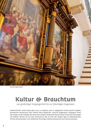 4
Kultur & Brauchtum
von großartiger Vergangenheit bis zur lebendigen Gegenwart
Unwahrscheinlich reiche Schätze gibt es hier zu entdecken, seien es spätgotische Fresken, gotische Kapellen,
phantastische Barockkirchen oder schlichte kleine Bergkirchen, schmucke Bürgerhäuser vergangener Zeiten
oder Zeugen aus den Anfängen des technischen Zeitalters. Bedeutende Museen bieten interessante Sammlungen
und Einblicke. Nehmen Sie sich Zeit, zwischendurch oder an einem der wenigen Tage mit wolkenbedecktem
Himmel, die Kunstschätze in der nördlichsten Ferienregion Südtirols aufzusuchen und in Ruhe anzuschauen.
Das Sterzinger Rathaus
 