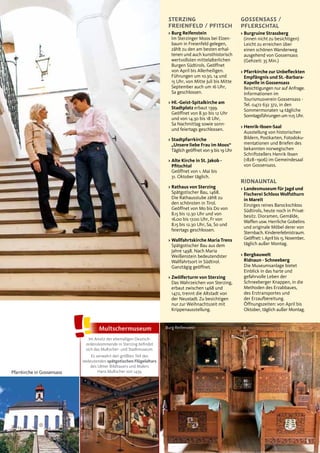 5
GOSSENSASS /
PFLERSCHTAL
> Burgruine Strassberg
(innen nicht zu besichtigen)
Leicht zu erreichen über
einen schönen Wanderweg
ausgehend von Gossensass
(Gehzeit: 35 Min.)
> Pfarrkirche zur Unbeﬂeckten
Empfängnis und St.-Barbara-
Kapelle in Gossensass
Besichtigungen nur auf Anfrage.
Informationen im
Tourismusverein Gossensass -
Tel. 0472 632 372, in den
Sommermonaten 14-tägliche
Sonntagsführungen um 11.15 Uhr.
> Henrik-Ibsen-Saal
Ausstellung von historischen
Bildern, Postkarten, Fotodoku-
mentationen und Briefen des
bekannten norwegischen
Schriftstellers Henrik Ibsen
(1828–1906) im Gemeindesaal
von Gossensass.
RIDNAUNTAL
> Landesmuseum für Jagd und
Fischerei Schloss Wolfsthurn
in Mareit
Einziges reines Barockschloss
Südtirols, heute noch in Privat-
besitz. Dioramen, Gemälde,
Waffen usw. Herrliche Gobelins
und originale Möbel derer von
Sternbach. Kindererlebnistraum.
Geöffnet: 1. April bis 15. November,
täglich außer Montag.
> Bergbauwelt
Ridnaun - Schneeberg
Die Museumsanlage bietet
Einblick in das harte und
gefahrvolle Leben der
Schneeberger Knappen, in die
Methoden des Erzabbaues,
des Erztransportes und
der Erzaufbereitung.
Öffnungszeiten: von April bis
Oktober, täglich außer Montag.
STERZING
FREIENFELD / PFITSCH
> Burg Reifenstein
Im Sterzinger Moos bei Elzen-
baum in Freienfeld gelegen,
zählt zu den am besten erhal-
tenen und auch kunsthistorisch
wertvollsten mittelalterlichen
Burgen Südtirols. Geöffnet
von April bis Allerheiligen.
Führungen um 10.30, 14 und
15 Uhr, von Mitte Juli bis Mitte
September auch um 16 Uhr,
Sa geschlossen.
> Hl.-Geist-Spitalkirche am
Stadtplatz erbaut 1399.
Geöffnet von 8.30 bis 12 Uhr
und von 14.30 bis 18 Uhr,
Sa Nachmittag sowie sonn-
und feiertags geschlossen.
> Stadtpfarrkirche
„Unsere liebe Frau im Moos“
Täglich geöffnet von 9 bis 19 Uhr
> Alte Kirche in St. Jakob -
Pﬁtschtal
Geöffnet von 1. Mai bis
31. Oktober täglich.
> Rathaus von Sterzing
Spätgotischer Bau, 1468.
Die Rathausstube zählt zu
den schönsten in Tirol.
Geöffnet von Mo bis Do von
8.15 bis 12.30 Uhr und von
16.00 bis 17.00 Uhr, Fr von
8.15 bis 12.30 Uhr, Sa, So und
feiertags geschlossen.
> Wallfahrtskirche Maria Trens
Spätgotischer Bau aus dem
Jahre 1498. Nach Maria
Weißenstein bedeutendster
Wallfahrtsort in Südtirol.
Ganztägig geöffnet.
> Zwölferturm von Sterzing
Das Wahrzeichen von Sterzing,
erbaut zwischen 1468 und
1472, trennt die Altstadt von
der Neustadt. Zu besichtigen
nur zur Weihnachtszeit mit
Krippenausstellung.
Pfarrkirche in Gossensass
Burg ReifensteinMultschermuseum
Im Ansitz der ehemaligen Deutsch-
ordenskommende in Sterzing befindet
sich das Multscher- und Stadtmuseum.
Es verwahrt den größten Teil des
bedeutenden spätgotischen Flügelaltars
des Ulmer Bildhauers und Malers
Hans Multscher von 1459.
 