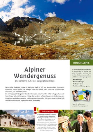 6
Alpiner
Wandergenuss
Die einsame Ruhe der Berggipfel erleben
Bergschuhe, Rucksack, Freude an der Natur, Spaß an Luft und Sonne und ein klein wenig
Kondition: schon können Sie loslegen und das Gebiet kreuz und quer durchstreifen,
erforschen, von oben bewundern ...
Ein einmaliges Wandergebiet lässt das Herz jedes Naturfreundes höher schlagen. Auch wer
hoch hinaus will, ist hier genau richtig. Sie wandern auf den Spuren von Dolomieu, dem
Entdecker des Dolomitgesteins, erklimmen den Hochfeiler (höchster Gipfel im Eisacktal)
und den Tribulaun oder folgen dem Tiroler Höhenweg.
BergERLEBNIS
Im Rahmen des Bergerlebnis werden
für unsere Gäste in Sterzing und
seinen Ferientälern von Mitte Mai
bis Mitte Oktober verschiedene Berg-
und Erlebniswanderungen organisiert:
> Naturführungen
> Kulturwanderungen
> Hochalpine Touren
> Familien- und Kinderprogramm
Fragen Sie nach unserem
kompletten Wanderprogramm!
64 BergErlebnis
› Tourismusverein SterzingFreienfeld & Wiesen/PfitschStadtplatz 3, I-39049 SterzingTel. +39 0472 765 325 | Fax +39 0472 765 441
info@infosterzing.com | www.sterzing.com› Tourismusverein GossensassIbsenplatz 2, I-39041 GossensassTel. +39 0472 632 372 | Fax +39 0472 632 580
info@gossensass.org | www.gossensass.org› Tourismusverein RatschingsJaufenstraße 1, I-39040 Gasteig/Ratschings
Tel. +39 0472 760 608 | Fax +39 0472 760 616
info@ratschings.info | www.ratschings.info
RatschingsRidnauntal
Ratschingsta
l Jaufental
1
BergErlebnis
BergErlebnis
Ratschings
Ratschingstal | Ridnauntal | Jaufental
› WanderWege
› BergTouren
› MountainBike Routen
› Almen & SchutzHütten
Sterzing
Freienfeld | Wiesen/Pfitsch
Gossensass
Pflerschtal
valleisarco
(6-Almenweg Rosskopf / Ladurns)
Ein wunderschöner Tagesausﬂug
für die ganze Familie, welcher über
sechs Almen vom Rosskopf bis zur
Ochsenalm im Pflerschtal führt.
Verschiedene Stationen geben einen
besonderen Einblick in die Geologie sowie
in die Natur-, Tier- und Pflanzenwelt
und geben dem Wanderer einen
herrlichen Ausblick auf die Bergwelt
des Alpenhauptkammes.
Dolomieu-Weg
 