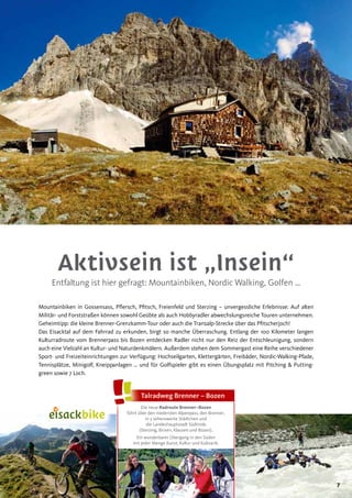 7
Aktivsein ist „Insein“
Entfaltung ist hier gefragt: Mountainbiken, Nordic Walking, Golfen …
Mountainbiken in Gossensass, Pflersch, Pfitsch, Freienfeld und Sterzing – unvergessliche Erlebnisse: Auf alten
Militär- und Forststraßen können sowohl Geübte als auch Hobbyradler abwechslungsreiche Touren unternehmen.
Geheimtipp: die kleine Brenner-Grenzkamm-Tour oder auch die Transalp-Strecke über das Pfitscherjoch!
Das Eisacktal auf dem Fahrrad zu erkunden, birgt so manche Überraschung. Entlang der 100 Kilometer langen
Kulturradroute vom Brennerpass bis Bozen entdecken Radler nicht nur den Reiz der Entschleunigung, sondern
auch eine Vielzahl an Kultur- und Naturdenkmälern. Außerdem stehen dem Sommergast eine Reihe verschiedener
Sport- und Freizeiteinrichtungen zur Verfügung: Hochseilgarten, Klettergärten, Freibäder, Nordic-Walking-Pfade,
Tennisplätze, Minigolf, Kneippanlagen … und für Golfspieler gibt es einen Übungsplatz mit Pitching & Putting-
green sowie 7 Loch.
Die neue Radroute Brenner–Bozen
führt über den niedersten Alpenpass, den Brenner,
in 3 sehenswerte Städtchen und
die Landeshauptstadt Südtirols
(Sterzing, Brixen, Klausen und Bozen).
Ein wunderbarer Übergang in den Süden
mit jeder Menge Kunst, Kultur und Kulinarik.
Talradweg Brenner – Bozen
 