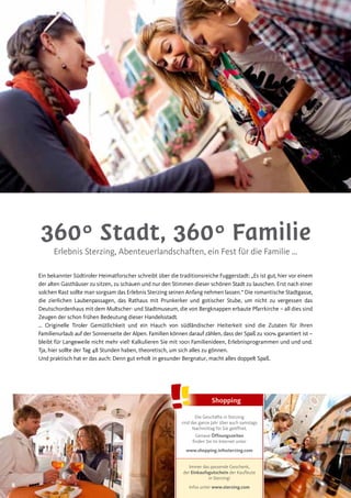 88
360° Stadt, 360° Familie
Erlebnis Sterzing, Abenteuerlandschaften, ein Fest für die Familie …
Ein bekannter Südtiroler Heimatforscher schreibt über die traditionsreiche Fuggerstadt: „Es ist gut, hier vor einem
der alten Gasthäuser zu sitzen, zu schauen und nur den Stimmen dieser schönen Stadt zu lauschen. Erst nach einer
solchen Rast sollte man sorgsam das Erlebnis Sterzing seinen Anfang nehmen lassen.“ Die romantische Stadtgasse,
die zierlichen Laubenpassagen, das Rathaus mit Prunkerker und gotischer Stube, um nicht zu vergessen das
Deutschordenhaus mit dem Multscher- und Stadtmuseum, die von Bergknappen erbaute Pfarrkirche – all dies sind
Zeugen der schon frühen Bedeutung dieser Handelsstadt.
… Originelle Tiroler Gemütlichkeit und ein Hauch von südländischer Heiterkeit sind die Zutaten für Ihren
Familienurlaub auf der Sonnenseite der Alpen. Familien können darauf zählen, dass der Spaß zu 100% garantiert ist –
bleibt für Langeweile nicht mehr viel! Kalkulieren Sie mit 1001 Familienideen, Erlebnisprogrammen und und und.
Tja, hier sollte der Tag 48 Stunden haben, theoretisch, um sich alles zu gönnen.
Und praktisch hat er das auch: Denn gut erholt in gesunder Bergnatur, macht alles doppelt Spaß.
Shopping
Die Geschäfte in Sterzing
sind das ganze Jahr über auch samstags
Nachmittag für Sie geöffnet.
Genaue Öffnungszeiten
finden Sie im Internet unter
www.shopping.infosterzing.com
Immer das passende Geschenk,
der Einkaufsgutschein der Kaufleute
in Sterzing!
Infos unter www.sterzing.com
 
