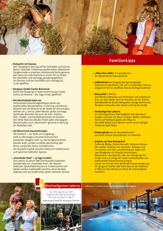 9
> Einkaufen mit Genuss
360° Shopping in Sterzing soll für Sie Erleben und Genuss
bieten, Südtiroler Traditionsprodukte neben italienischer
Designermode zu erwerben, einheimische Küche genauso
wie Capuccino oder Espresso an einem Ort zu finden.
Die Geschäfte sind samstags ganzjährig geöffnet.
Am Brenner sind die Geschäfte auch sonntags bis
13 Uhr geöffnet.
> Designer Outlet Center Brenner/o
Dolce Vita Shopping im italienischen Factory Outlet
Center am Brenner – 360 Tage im Jahr geöffnet!
> Die Marktstände laden ein
Verlockende Einkaufsmöglichkeiten bieten die
traditionellen Monatsmärkte in Sterzing und Brenner.
Bekannt und viel besucht ist der Markt am Brennerpass,
welcher am 5. und 20. jeden Monats (außer sonntags)
stattfindet. Besuchen Sie auch die Vieh-, Krämer-,
Floh-, Trödler- und Handwerkermärkte im Sommer.
Von Mitte März bis Oktober findet jeden Dienstag der
Wochenmarkt, auch „Sterzlmarkt“ genannt, in Sterzing
am Stadtplatz statt.
> Verführerische Gaumenfreuden
Der Gastwirt – aus Stadt und Umgebung –
weiß zu überzeugen und seine kulinarischen
Kreationen spiegeln nicht nur das kochgeschickliche
Können wider, sondern erzählen gleichzeitig über
Klima, Landschaft, Kultur und Menschen.
Die Auswahl ist groß zwischen italienisch-mediterranen
und typischen Südtiroler Speisen.
> „Eisacktaler Kost“ – 14 Tage im März
Seit nahezu 40 Jahren lädt eine Auswahl Eisacktaler
Gastbetriebe zur „Eisacktaler Kost“, der ältesten
Südtiroler Spezialitätenwoche ein. Einheimischen und
Gästen werden traditionelle Gerichte, deren Rezepte
teilweise noch aus Großmutters Zeiten stammen, serviert.
> „Pﬂerscher Hölle“ in Innerpflersch –
ein Wasserfall als Naturdenkmal.
> Gilfenklamm am Eingang des Ratschingstales.
Weltweit einzige Klamm, die tief in reinweißem Marmor
eingeschnitten ist. Geöffnet: Mai bis Anfang November.
> Wasserfall in Pfitsch –
Gemütliches Plätzchen zum Picknicken und entspannen.
Kurz vor dem Weiler Stein im Pitschtal, bei der letzten
Bushaltestelle die Brücke überqueren, wenige Gehminuten.
Parkplatz vorhanden oder Parken entlang der Straße.
> Hochseilgarten Ladurns
Ein Führungsseil aus Stahl begleitet alle Abenteuer-
lustigen naturnah von Baum zu Baum. Balken, Schlingen,
Netze und Stahlseile geben den Weg vor.
Das heißt balancieren, klettern und in einem luftigen
Ambiente Spaß haben.
> Klettergärten bei der Burg Reifenstein
und beim Schloss Sprechenstein in Freienfeld.
> Erlebnis auf dem Kräuterhof
Duftende Blüten, bittere Wurzeln, heilsame Kräuter:
Der uralten Tradition vom Sammeln, Anbauen und
Verarbeiten von Heil- und Würzkräuter haben sich
zwei Bergbauern im Wipptal verschrieben.
Abendstern, Herzlwärmer oder der Zwergentee für
Kinder sind z. B. einige der vielen schmackhaften und
wohltuenden Kräuterteemischungen.
Lassen Sie sich bei einer geführten Kräuterwanderung
für die ganze Familie oder beim Besuch der Hofläden
in Pflersch oder Wiesen ins Reich der Kräutergärten
entführen.
Familientipps
Hallenbad | Freibad | Sauna: www.balneum.sterzing.eu
Ein Führungsseil aus Stahl
begleitet alle Abenteuerlustigen
naturnah von Baum zu Baum.
Spannung & Spaß für die ganze Familie!
Hochseilgarten Ladurns
 