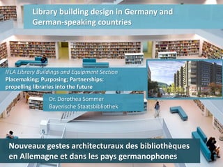 Library building design in Germany and
German-speaking countries
Dr. Dorothea Sommer
Bayerische Staatsbibliothek
IFLA Library Buildings and Equipment Section
Placemaking; Purposing; Partnerships:
propelling libraries into the future
Nouveaux gestes architecturaux des bibliothèques
en Allemagne et dans les pays germanophones
 