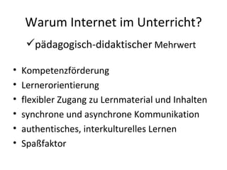 Warum Internet im Unterricht? Kompetenzförderung Lernerorientierung flexibler Zugang zu Lernmaterial und Inhalten synchrone und asynchrone Kommunikation authentisches, interkulturelles Lernen Spaßfaktor pädagogisch-didaktischer  Mehrwert 