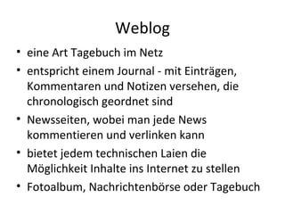 Weblog eine Art Tagebuch im Netz entspricht einem Journal - mit Einträgen, Kommentaren und Notizen versehen, die chronologisch geordnet sind Newsseiten, wobei man jede News kommentieren und verlinken kann bietet jedem technischen Laien die Möglichkeit Inhalte ins Internet zu stellen Fotoalbum, Nachrichtenbörse oder Tagebuch 