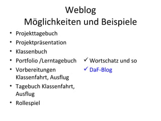 Weblog Möglichkeiten und Beispiele Projekttagebuch Projektpräsentation Klassenbuch Portfolio /Lerntagebuch Vorbereitungen Klassenfahrt, Ausflug Tagebuch Klassenfahrt, Ausflug Rollespiel Wortschatz und so DaF-Blog 