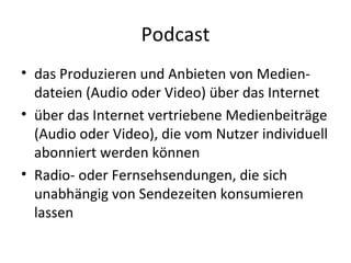 Podcast das Produzieren und Anbieten von Medien-dateien (Audio oder Video) über das Internet über das Internet vertriebene Medienbeiträge (Audio oder Video), die vom Nutzer individuell abonniert werden können Radio- oder Fernsehsendungen, die sich unabhängig von Sendezeiten konsumieren lassen 