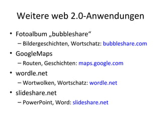 Weitere web 2.0-Anwendungen Fotoalbum „bubbleshare“ Bildergeschichten, Wortschatz:  bubbleshare.com GoogleMaps Routen, Geschichten:  maps.google.com wordle.net Wortwolken, Wortschatz:  wordle.net slideshare.net PowerPoint, Word:  slideshare.net 