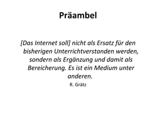 Präambel [Das Internet soll] nicht als Ersatz für den bisherigen Unterrichtverstanden werden, sondern als Ergänzung und damit als Bereicherung. Es ist ein Medium unter anderen.  R. Grätz 