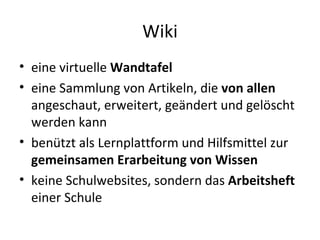 Wiki eine virtuelle  Wandtafel eine Sammlung von Artikeln, die  von allen  angeschaut, erweitert, geändert und gelöscht werden kann benützt als Lernplattform und Hilfsmittel zur  gemeinsamen   Erarbeitung von Wissen keine Schulwebsites, sondern das  Arbeitsheft  einer Schule 