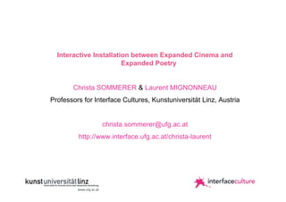 Interactive Installation between Expanded Cinema and
Expanded Poetry
Christa SOMMERER & Laurent MIGNONNEAU
Professors for Interface Cultures, Kunstuniversität Linz, Austria
christa.sommerer@ufg.ac.at
http://www.interface.ufg.ac.at/christa-laurent

 