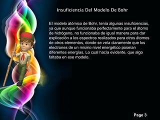 Page 3
El modelo atómico de Bohr, tenía algunas insuficiencias,
ya que aunque funcionaba perfectamente para el átomo
de hidrógeno, no funcionaba de igual manera para dar
explicación a los espectros realizados para otros átomos
de otros elementos, donde se veía claramente que los
electrones de un mismo nivel energético poseían
diferentes energías. Lo cual hacía evidente, que algo
faltaba en ese modelo.
Insuficiencia Del Modelo De Bohr
 