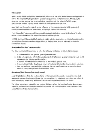 https://jayamchemistrylearners.blogspot.com/
Introduction:
Bohr's atomic model interpreted the electronic structure in the atom with stationary energy levels. It
solved the enigma of hydrogen atomic spectra with quantized photon emissions. Moreover, he
observed a single spectral line for one electron transition. But, the advent of a high-power
spectroscope showed a group of fine lines in the hydrogen atomic spectrum.
Also, Stark and Zeeman's research on the influence of electric and magnetic fields on spectral
emission lines supported the appearance of hydrogen spectral line splitting.
Even though Bohr's atomic model succeeded in calculating electron energy and radius of circular
orbits, it could not explain the reason for the spectral line splitting.
In 1916, Sommerfeld extended Bohr's atomic model with the assumption of elliptical electron paths
to explain the fine splitting of the spectral lines in the hydrogen atom. It is known as the Bohr-
Sommerfeld model.
Drawbacks of the Bohr’s atomic model:
The Bohr-Sommerfeld model tried to solve the following limitations of Bohr's atomic model.
1. It failed to explain the spectral splitting into fine lines.
2. It did not explain the effect of magnetic and electric fields on spectral emissions. So, it could
not explain the Zeeman and Stark effect.
3. It is silent about the relative intensities of the emitted spectral lines.
4. It contradicted the De-Broglie dual nature of matter and Heisenberg's uncertainty principle.
5. Last but not least, it succeeded in explaining the spectra of mono-electron species. But it
failed to clarify the spectra of multi-electron atoms.
Overview of Bohr-Sommerfeld atomic model:
According to Sommerfeld, the nuclear charge of the nucleus influences the electron motion that
revolves in a single circular path. Hence, the electron adjusts its rotation in more than one elliptical
orbit with varying eccentricity. And the nucleus is fixed in one of the foci of the ellipse.
The ellipse comprises a major (2a) and a minor (2b) axes. When the lengths of major & minor axes
are equal, the electron's orbit becomes circular. Hence, the circular electron path is a remarkable
case of Sommerfeld's elliptical orbits.
 