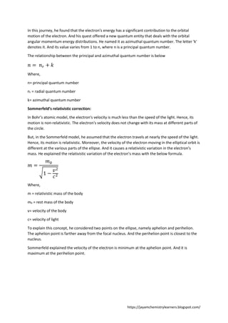 https://jayamchemistrylearners.blogspot.com/
In this journey, he found that the electron’s energy has a significant contribution to the orbital
motion of the electron. And his quest offered a new quantum entity that deals with the orbital
angular momentum energy distributions. He named it as azimuthal quantum number. The letter 'k'
denotes it. And its value varies from 1 to n, where n is a principal quantum number.
The relationship between the principal and azimuthal quantum number is below
𝑛 = 𝑛𝑟 + 𝑘
Where,
n= principal quantum number
nr = radial quantum number
k= azimuthal quantum number
Sommerfeld’s relativistic correction:
In Bohr’s atomic model, the electron's velocity is much less than the speed of the light. Hence, its
motion is non-relativistic. The electron's velocity does not change with its mass at different parts of
the circle.
But, in the Sommerfeld model, he assumed that the electron travels at nearly the speed of the light.
Hence, its motion is relativistic. Moreover, the velocity of the electron moving in the elliptical orbit is
different at the various parts of the ellipse. And it causes a relativistic variation in the electron’s
mass. He explained the relativistic variation of the electron’s mass with the below formula.
𝑚 =
𝑚0
√1 −
𝑣2
𝑐2
Where,
m = relativistic mass of the body
m0 = rest mass of the body
v= velocity of the body
c= velocity of light
To explain this concept, he considered two points on the ellipse, namely aphelion and perihelion.
The aphelion point is farther away from the focal nucleus. And the perihelion point is closest to the
nucleus.
Sommerfeld explained the velocity of the electron is minimum at the aphelion point. And it is
maximum at the perihelion point.
 