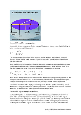 https://jayamchemistrylearners.blogspot.com/
Sommerfeld’s modified energy equation:
Sommerfeld derived an expression for the energy of the electron orbiting in the elliptical orbit prior
to the invention of relativistic concept.
𝐸 = −
𝑚𝑍2
𝑒4
8𝜀0
2ℎ2𝑛2
This equation relies only on the principal quantum number without considering the azimuthal
quantum number. Hence, it was unable to explain the splitting of the spectral lines based on the
energy of the orbits.
When the motion of the electron is considered relativistic, there was a considerable variation in the
electron’s velocity on the elliptical orbit that added a new relativistic correction term to the total
energy of the electron. Now, the modified Sommerfeld’s energy equation is below.
𝐸 =
𝑚𝑒4
𝑍2
8𝜀0
2ℎ2𝑛2
−
𝑚𝑒4
𝑍2
𝛼2
8𝜀0
2ℎ2
(
1
𝑘𝑛3
−
3
4𝑛4
)
If you observe this equation, you can understand that the electron's energy not only depends on the
principal quantum number but also on the azimuthal quantum number. This correction brought a
variation in the energy of the elliptical orbits. Now, the elliptical orbits are non-degenerate.
The electron transitions to the slightly varied energy levels show the spectral line splitting. Hence,
the electron’s energy dependence on both the principal and azimuthal quantum numbers explained
the reason for the appearance of fine structures of the hydrogen atom.
Sommerfeld’s angular momentum condition:
As the electron path is no more circular, he put forward a new angular momentum condition in
terms of the azimuthal quantum number to account for eccentricity. He revived Bohr's angular
momentum condition and replaced the principal quantum number with the new quantum entity. It
replicated Bohr's angular momentum condition for circular orbits allowing only those stationary
electron paths in which the angular momentum is a whole number multiple of reduced Planck's
 