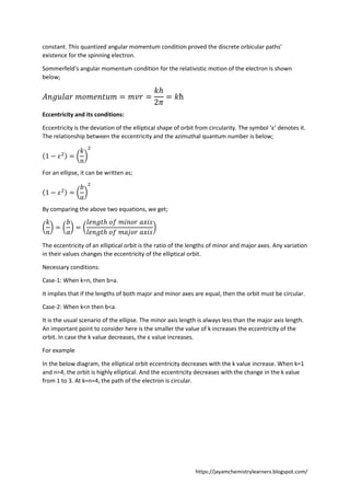 https://jayamchemistrylearners.blogspot.com/
constant. This quantized angular momentum condition proved the discrete orbicular paths'
existence for the spinning electron.
Sommerfeld’s angular momentum condition for the relativistic motion of the electron is shown
below;
𝐴𝑛𝑔𝑢𝑙𝑎𝑟 𝑚𝑜𝑚𝑒𝑛𝑡𝑢𝑚 = 𝑚𝑣𝑟 =
𝑘ℎ
2𝜋
= 𝑘ħ
Eccentricity and its conditions:
Eccentricity is the deviation of the elliptical shape of orbit from circularity. The symbol ‘ε’ denotes it.
The relationship between the eccentricity and the azimuthal quantum number is below;
(1 − 𝜀2) = (
𝑘
𝑛
)
2
For an ellipse, it can be written as;
(1 − 𝜀2) = (
𝑏
𝑎
)
2
By comparing the above two equations, we get;
(
𝑘
𝑛
) = (
𝑏
𝑎
) = (
𝑙𝑒𝑛𝑔𝑡ℎ 𝑜𝑓 𝑚𝑖𝑛𝑜𝑟 𝑎𝑥𝑖𝑠
𝑙𝑒𝑛𝑔𝑡ℎ 𝑜𝑓 𝑚𝑎𝑗𝑜𝑟 𝑎𝑥𝑖𝑠
)
The eccentricity of an elliptical orbit is the ratio of the lengths of minor and major axes. Any variation
in their values changes the eccentricity of the elliptical orbit.
Necessary conditions:
Case-1: When k=n, then b=a.
It implies that if the lengths of both major and minor axes are equal, then the orbit must be circular.
Case-2: When k<n then b<a.
It is the usual scenario of the ellipse. The minor axis length is always less than the major axis length.
An important point to consider here is the smaller the value of k increases the eccentricity of the
orbit. In case the k value decreases, the ε value increases.
For example
In the below diagram, the elliptical orbit eccentricity decreases with the k value increase. When k=1
and n=4, the orbit is highly elliptical. And the eccentricity decreases with the change in the k value
from 1 to 3. At k=n=4, the path of the electron is circular.
 