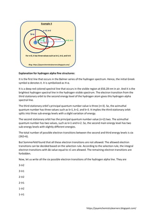 https://jayamchemistrylearners.blogspot.com/
Explanation for hydrogen alpha fine structures:
It is the first line that occurs in the Balmer series of the hydrogen spectrum. Hence, the initial Greek
symbol α denotes it. It is symbolized as H-α.
It is a deep red colored spectral line that occurs in the visible region at 656.28 nm in air. And it is the
brightest hydrogen spectral line in the hydrogen visible spectrum. The electron transition from the
third stationary orbit to the second energy level of the hydrogen atom gives this hydrogen-alpha
spectral line.
The third stationary orbit’s principal quantum number value is three (n=3). So, the azimuthal
quantum number has three values such as k=1, k=2, and k=3. It implies the third stationary orbit
splits into three sub-energy levels with a slight variation of energy.
The second stationary orbit has the principal quantum number value (n=2) two. The azimuthal
quantum number has two values, such as k=1 and k=2. So, the second main energy level has two
sub-energy levels with slightly different energies.
The total number of possible electron transitions between the second and third energy levels is six
(3X2=6).
But Sommerfeld found that all these electron transitions are not allowed. The allowed electron
transitions can be decided based on the selection rule. According to the selection rule, the integral
electron transitions with Δk value equal to ±1 are allowed. The remaining electron transitions are
forbidden.
Now, let us write all the six possible electron transitions of the hydrogen alpha line. They are
3→2
3→1
2→2
2→1
1→2
1→1
 