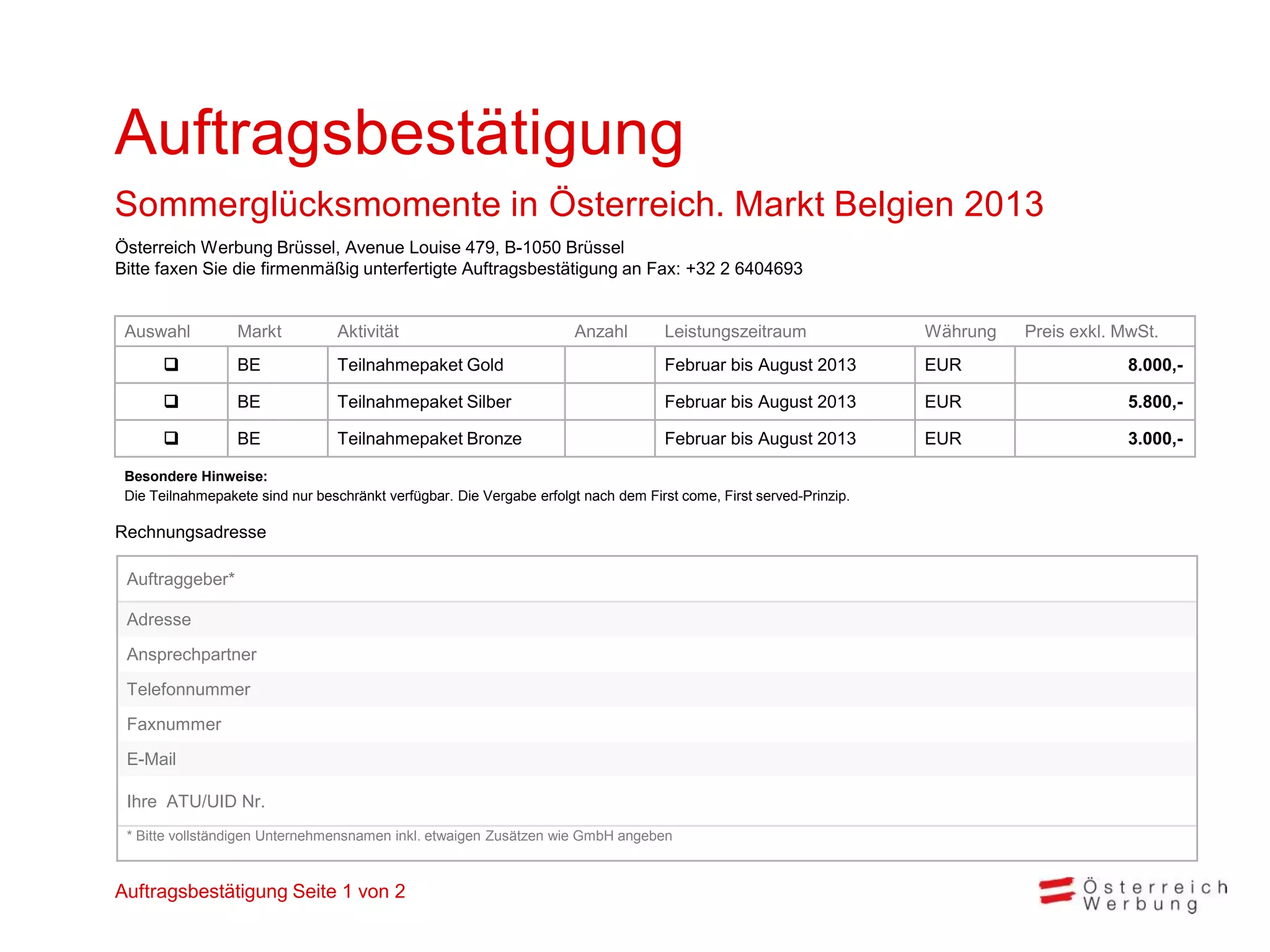 Auftragsbestätigung
Sommerglücksmomente in Österreich. Markt Belgien 2013
Österreich Werbung Brüssel, Avenue Louise 479, B-1050 Brüssel
Bitte faxen Sie die firmenmäßig unterfertigte Auftragsbestätigung an Fax: +32 2 6404693


 Auswahl          Markt           Aktivität                            Anzahl        Leistungszeitraum               Währung   Preis exkl. MwSt.
                 BE              Teilnahmepaket Gold                                Februar bis August 2013         EUR                    8.000,-

                 BE              Teilnahmepaket Silber                              Februar bis August 2013         EUR                    5.800,-

                 BE              Teilnahmepaket Bronze                              Februar bis August 2013         EUR                    3.000,-

 Besondere Hinweise:
 Die Teilnahmepakete sind nur beschränkt verfügbar. Die Vergabe erfolgt nach dem First come, First served-Prinzip.

Rechnungsadresse

 Auftraggeber*

 Adresse
 Ansprechpartner
 Telefonnummer
 Faxnummer
 E-Mail

 Ihre ATU/UID Nr.
 * Bitte vollständigen Unternehmensnamen inkl. etwaigen Zusätzen wie GmbH angeben



Auftragsbestätigung Seite 1 von 2
 